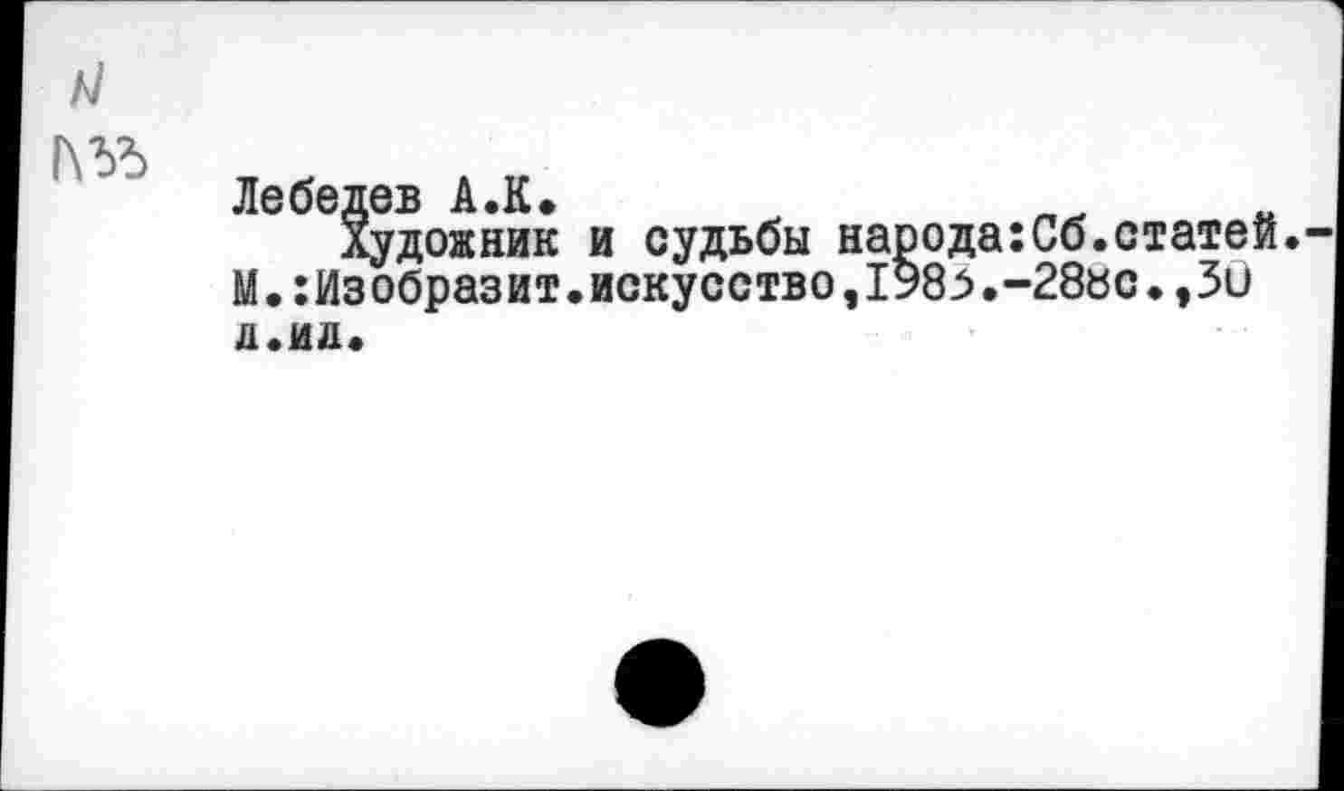 ﻿/4
1\ЪЪ
Лебедев А.К.
Художник и судьбы наоода:Сб.статей. М.Изобразит.искусство,1У8.-28«с♦,3и л.ид.